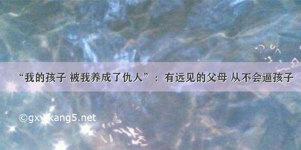 “我的孩子 被我养成了仇人”：有远见的父母 从不会逼孩子