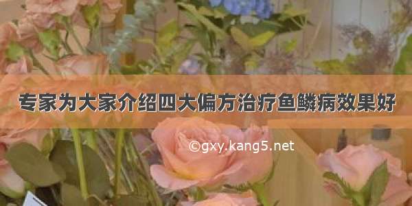 专家为大家介绍四大偏方治疗鱼鳞病效果好