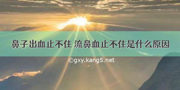 鼻子出血止不住 流鼻血止不住是什么原因