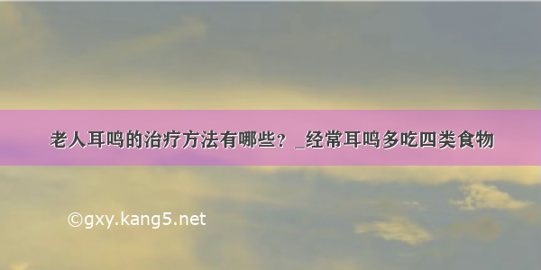 老人耳鸣的治疗方法有哪些？_经常耳鸣多吃四类食物