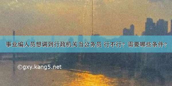 事业编人员想调到行政机关当公务员 行不行？需要哪些条件？