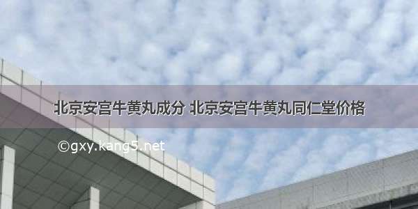 北京安宫牛黄丸成分 北京安宫牛黄丸同仁堂价格