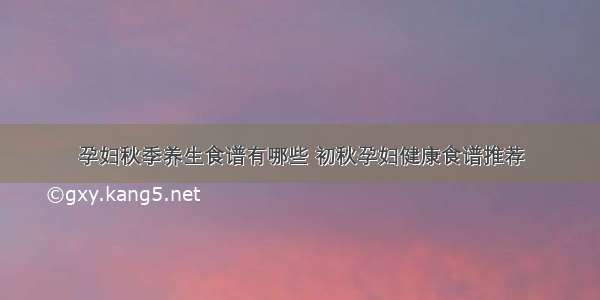 孕妇秋季养生食谱有哪些 初秋孕妇健康食谱推荐