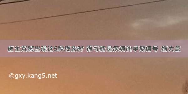 医生双脚出现这5种现象时 很可能是疾病的早期信号 别大意