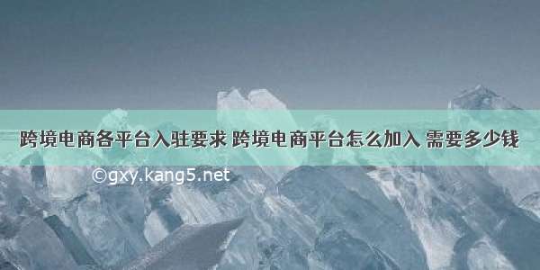 跨境电商各平台入驻要求 跨境电商平台怎么加入 需要多少钱