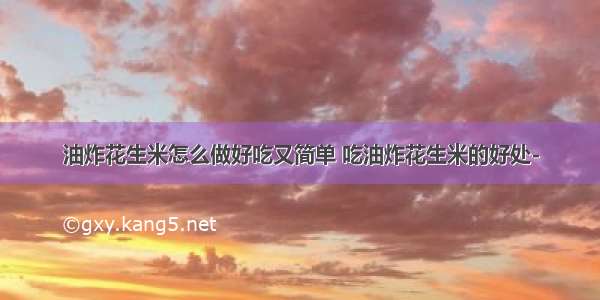 油炸花生米怎么做好吃又简单 吃油炸花生米的好处-