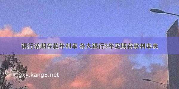 银行活期存款年利率 各大银行3年定期存款利率表