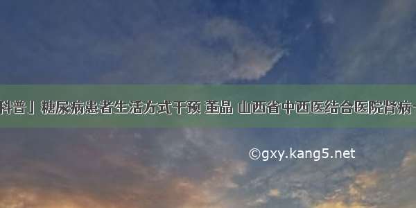 「科普」糖尿病患者生活方式干预 董晶 山西省中西医结合医院肾病一科