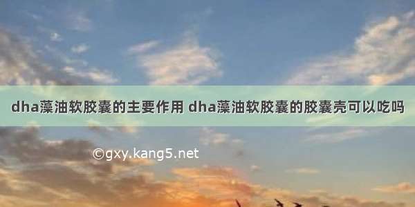 dha藻油软胶囊的主要作用 dha藻油软胶囊的胶囊壳可以吃吗