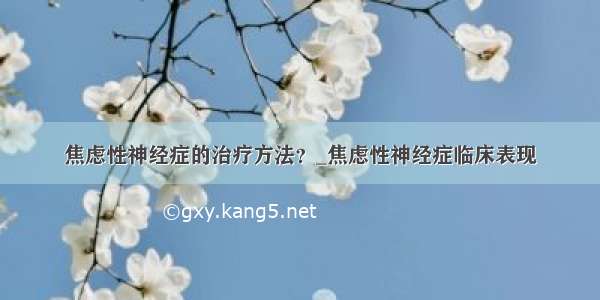 焦虑性神经症的治疗方法？_焦虑性神经症临床表现