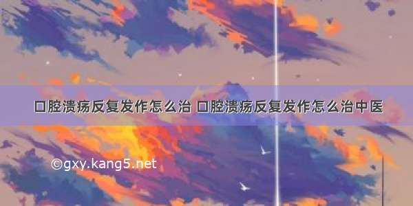 口腔溃疡反复发作怎么治 口腔溃疡反复发作怎么治中医