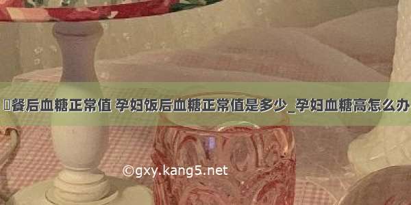 ​餐后血糖正常值 孕妇饭后血糖正常值是多少_孕妇血糖高怎么办