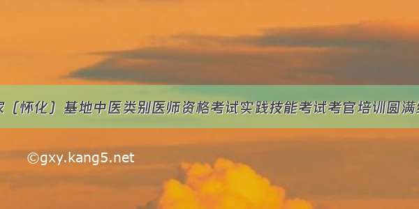 国家（怀化）基地中医类别医师资格考试实践技能考试考官培训圆满结束