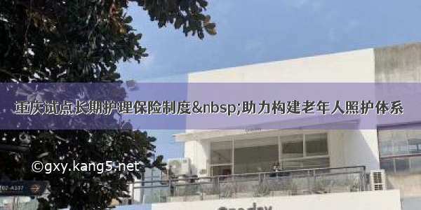 重庆试点长期护理保险制度 助力构建老年人照护体系