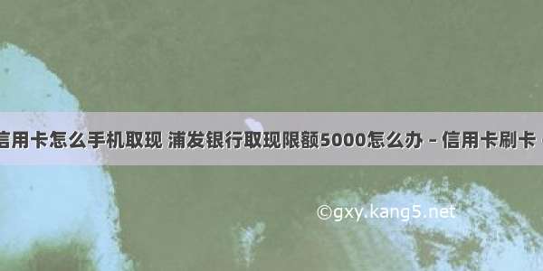 浦发信用卡怎么手机取现 浦发银行取现限额5000怎么办 – 信用卡刷卡 – 前端