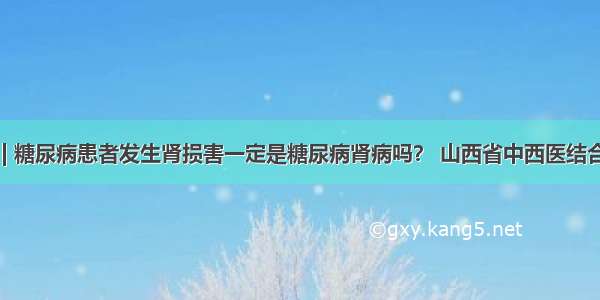 医生答疑 | 糖尿病患者发生肾损害一定是糖尿病肾病吗？ 山西省中西医结合医院肾病