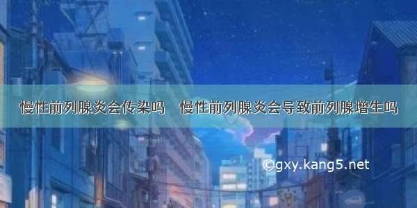 慢性前列腺炎会传染吗    慢性前列腺炎会导致前列腺增生吗