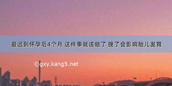 最迟到怀孕后4个月 这件事就该做了 晚了会影响胎儿发育