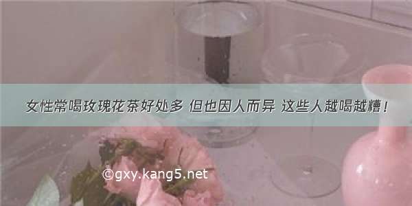 女性常喝玫瑰花茶好处多 但也因人而异 这些人越喝越糟！