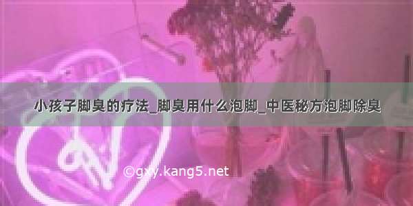 小孩子脚臭的疗法_脚臭用什么泡脚_中医秘方泡脚除臭