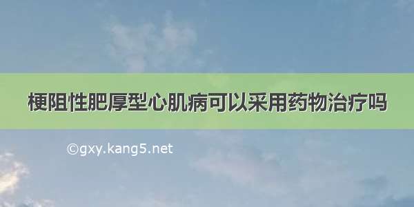 梗阻性肥厚型心肌病可以采用药物治疗吗