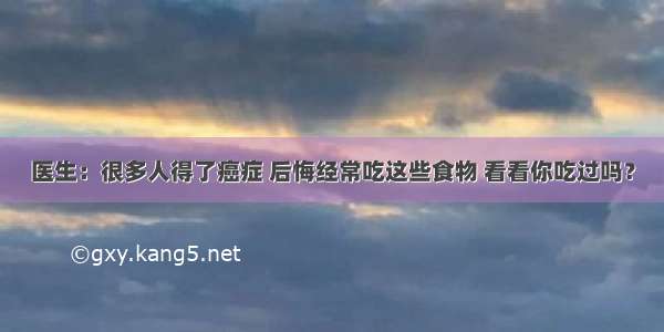 医生：很多人得了癌症 后悔经常吃这些食物 看看你吃过吗？