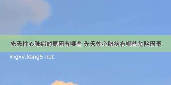 先天性心脏病的原因有哪些 先天性心脏病有哪些危险因素