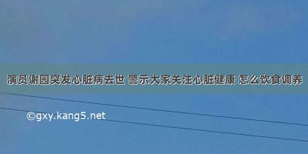 演员谢园突发心脏病去世 警示大家关注心脏健康 怎么饮食调养