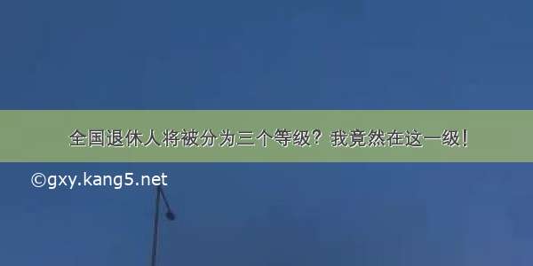 全国退休人将被分为三个等级？我竟然在这一级！