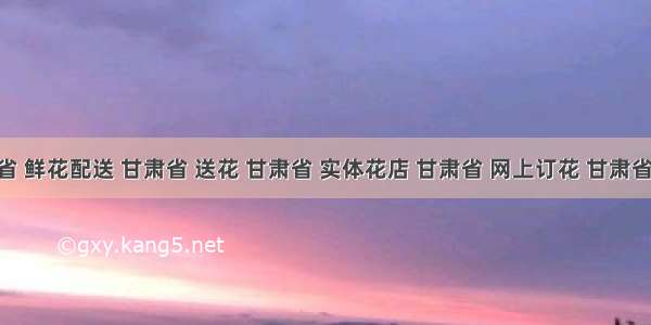 甘肃省 鲜花配送 甘肃省 送花 甘肃省 实体花店 甘肃省 网上订花 甘肃省 同城