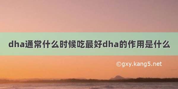 dha通常什么时候吃最好dha的作用是什么