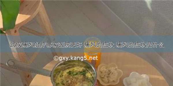 武汉痛风治疗哪家医院更好 痛风的症状 痛风的症状是什么