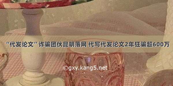 “代发论文”诈骗团伙昆明落网 代写代发论文2年狂骗超600万